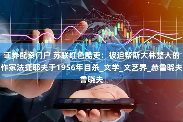 证券配资门户 苏联红色酷吏：被迫帮斯大林整人的作家法捷耶夫于1956年自杀_文学_文艺界_赫鲁晓夫