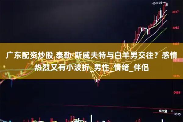 广东配资炒股 泰勒·斯威夫特与白羊男交往？感情热烈又有小波折_男性_情绪_伴侣