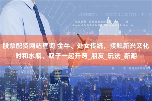 股票配资网站查询 金牛、处女传统，接触新兴文化时和水瓶、双子一起开窍_朋友_玩法_新潮
