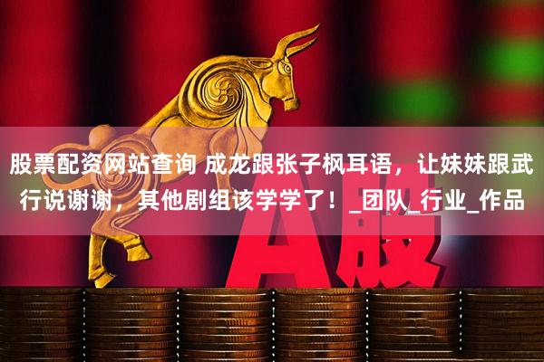 股票配资网站查询 成龙跟张子枫耳语，让妹妹跟武行说谢谢，其他剧组该学学了！_团队_行业_作品
