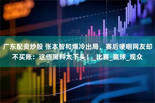 广东配资炒股 张本智和爆冷出局，赛后哽咽网友却不买账：这些黑料太下头！_比赛_赢球_观众