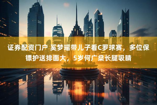 证券配资门户 奚梦瑶带儿子看C罗球赛，多位保镖护送排面大，5岁何广燊长腿吸睛