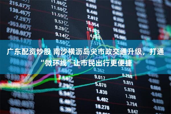 广东配资炒股 南沙横沥岛尖市政交通升级，打通“微环线”让市民出行更便捷
