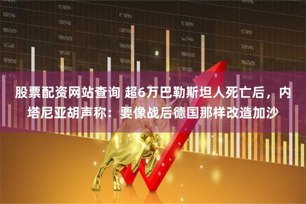 股票配资网站查询 超6万巴勒斯坦人死亡后，内塔尼亚胡声称：要像战后德国那样改造加沙