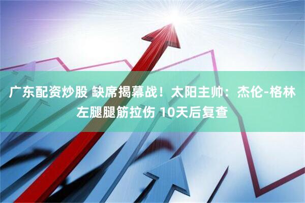 广东配资炒股 缺席揭幕战！太阳主帅：杰伦-格林左腿腿筋拉伤 10天后复查