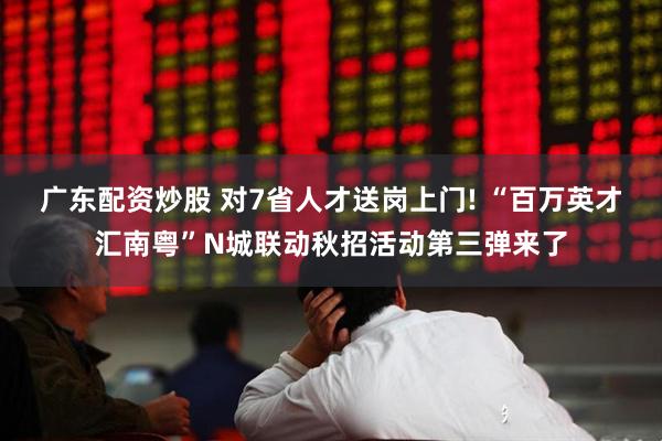 广东配资炒股 对7省人才送岗上门! “百万英才汇南粤”N城联动秋招活动第三弹来了