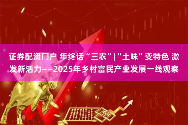 证券配资门户 年终话“三农”|“土味”变特色 激发新活力——2025年乡村富民产业发展一线观察