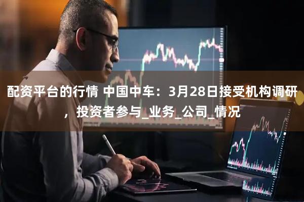 配资平台的行情 中国中车：3月28日接受机构调研，投资者参与_业务_公司_情况