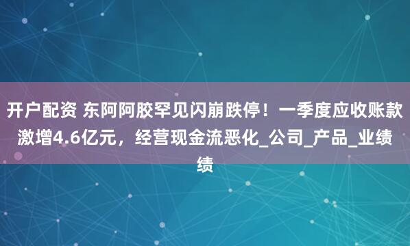 开户配资 东阿阿胶罕见闪崩跌停！一季度应收账款激增4.6亿元，经营现金流恶化_公司_产品_业绩