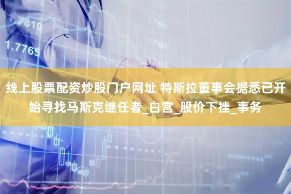 线上股票配资炒股门户网址 特斯拉董事会据悉已开始寻找马斯克继任者_白宫_股价下挫_事务