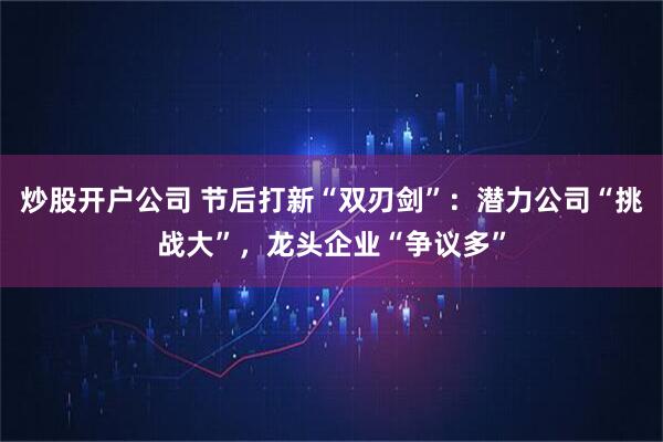 炒股开户公司 节后打新“双刃剑”：潜力公司“挑战大”，龙头企业“争议多”