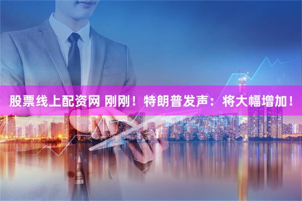 股票线上配资网 刚刚！特朗普发声：将大幅增加！