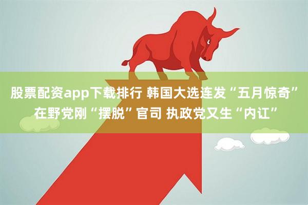股票配资app下载排行 韩国大选连发“五月惊奇” 在野党刚“摆脱”官司 执政党又生“内讧”