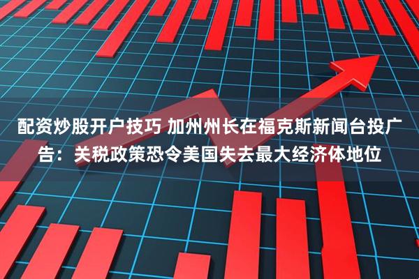 配资炒股开户技巧 加州州长在福克斯新闻台投广告：关税政策恐令美国失去最大经济体地位