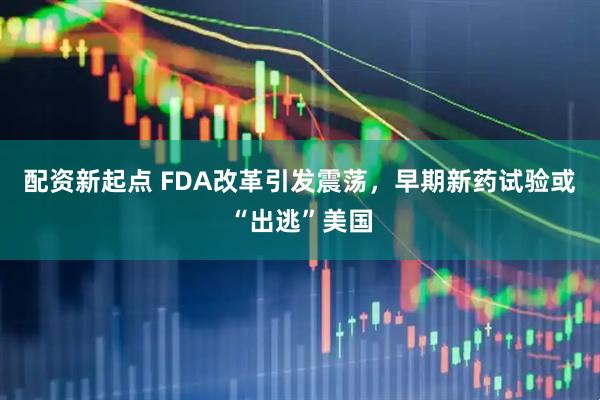 配资新起点 FDA改革引发震荡，早期新药试验或“出逃”美国