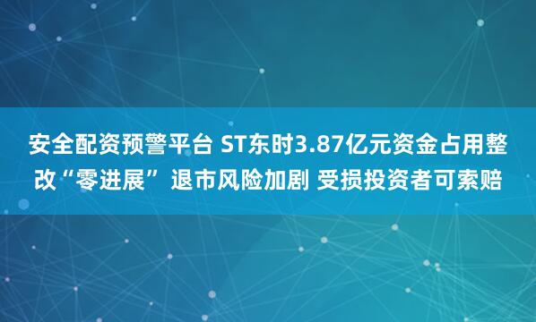 安全配资预警平台 ST东时3.87亿元资金占用整改“零进展” 退市风险加剧 受损投资者可索赔