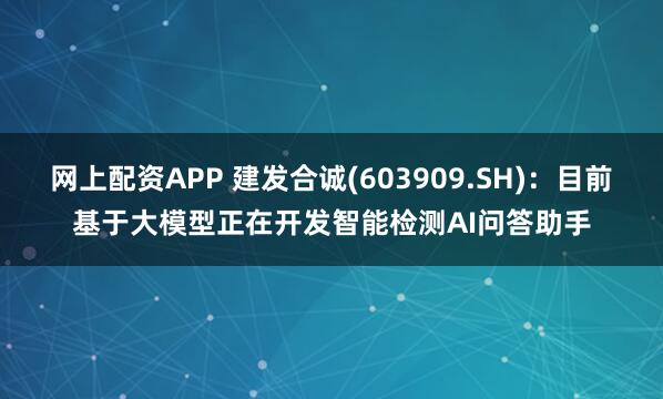 网上配资APP 建发合诚(603909.SH)：目前基于大模型正在开发智能检测AI问答助手