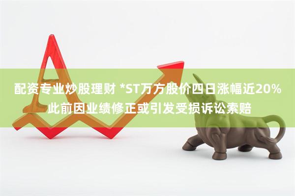 配资专业炒股理财 *ST万方股价四日涨幅近20% 此前因业绩修正或引发受损诉讼索赔
