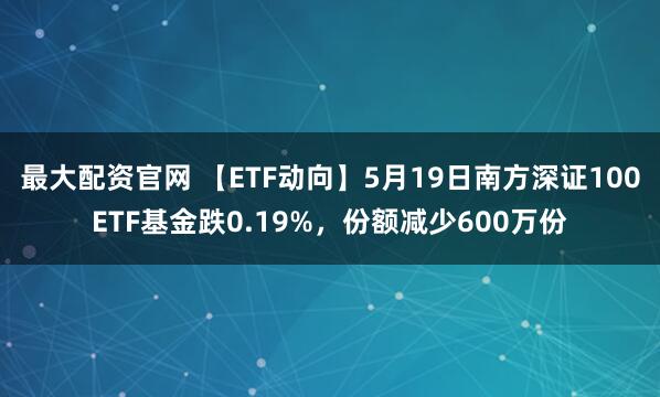 最大配资官网 【ETF动向】5月19日南方深证100ETF基金跌0.19%，份额减少600万份