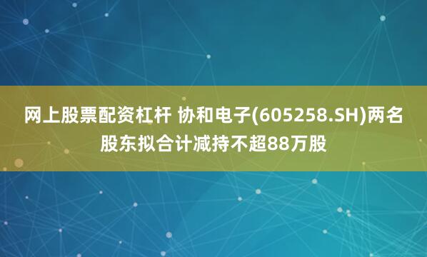 网上股票配资杠杆 协和电子(605258.SH)两名股东拟合计减持不超88万股