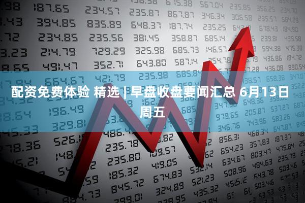 配资免费体验 精选 | 早盘收盘要闻汇总 6月13日 周五