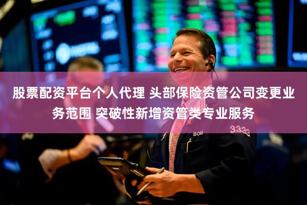 股票配资平台个人代理 头部保险资管公司变更业务范围 突破性新增资管类专业服务