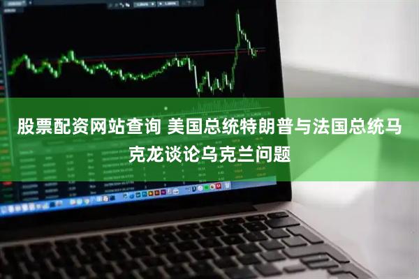 股票配资网站查询 美国总统特朗普与法国总统马克龙谈论乌克兰问题