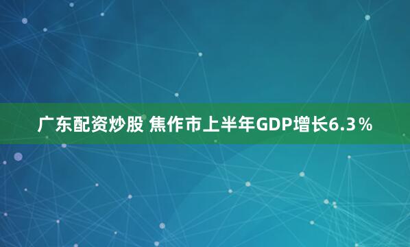 广东配资炒股 焦作市上半年GDP增长6.3％