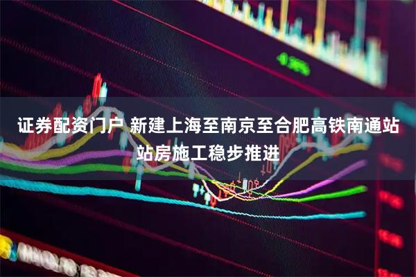 证券配资门户 新建上海至南京至合肥高铁南通站站房施工稳步推进