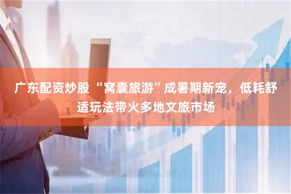 广东配资炒股 “窝囊旅游”成暑期新宠，低耗舒适玩法带火多地文旅市场
