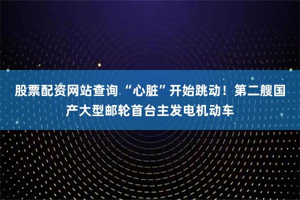 股票配资网站查询 “心脏”开始跳动！第二艘国产大型邮轮首台主发电机动车