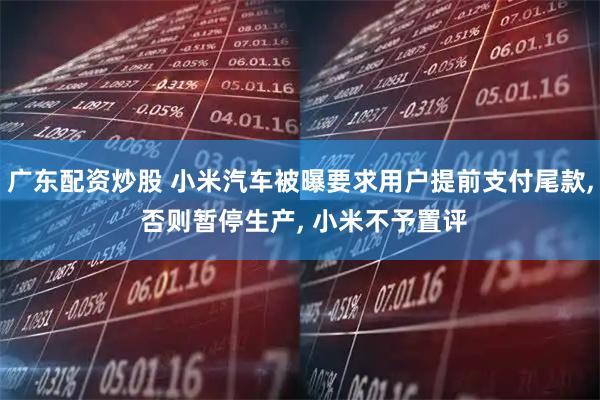 广东配资炒股 小米汽车被曝要求用户提前支付尾款, 否则暂停生产, 小米不予置评