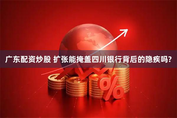 广东配资炒股 扩张能掩盖四川银行背后的隐疾吗?