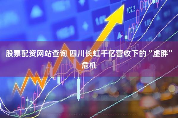 股票配资网站查询 四川长虹千亿营收下的“虚胖”危机