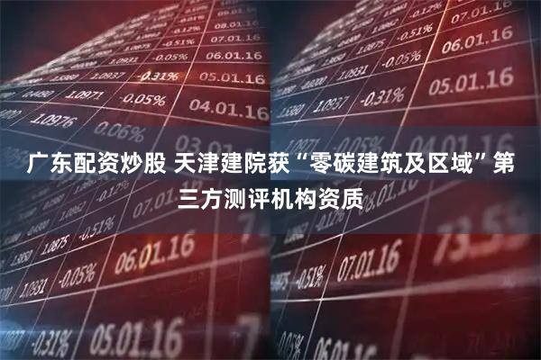 广东配资炒股 天津建院获“零碳建筑及区域”第三方测评机构资质