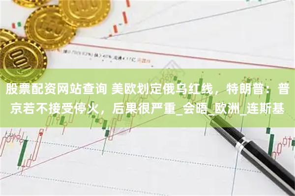 股票配资网站查询 美欧划定俄乌红线，特朗普：普京若不接受停火，后果很严重_会晤_欧洲_连斯基