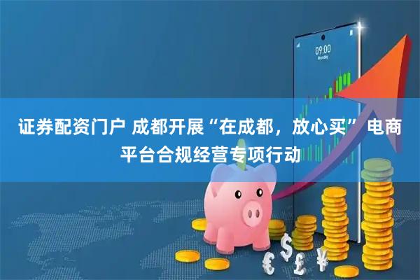 证券配资门户 成都开展“在成都，放心买” 电商平台合规经营专项行动