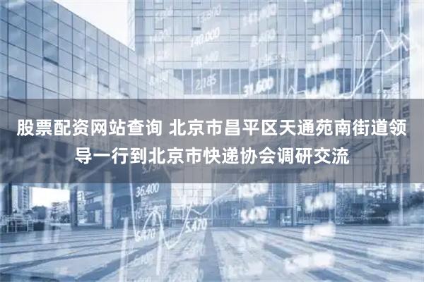 股票配资网站查询 北京市昌平区天通苑南街道领导一行到北京市快递协会调研交流